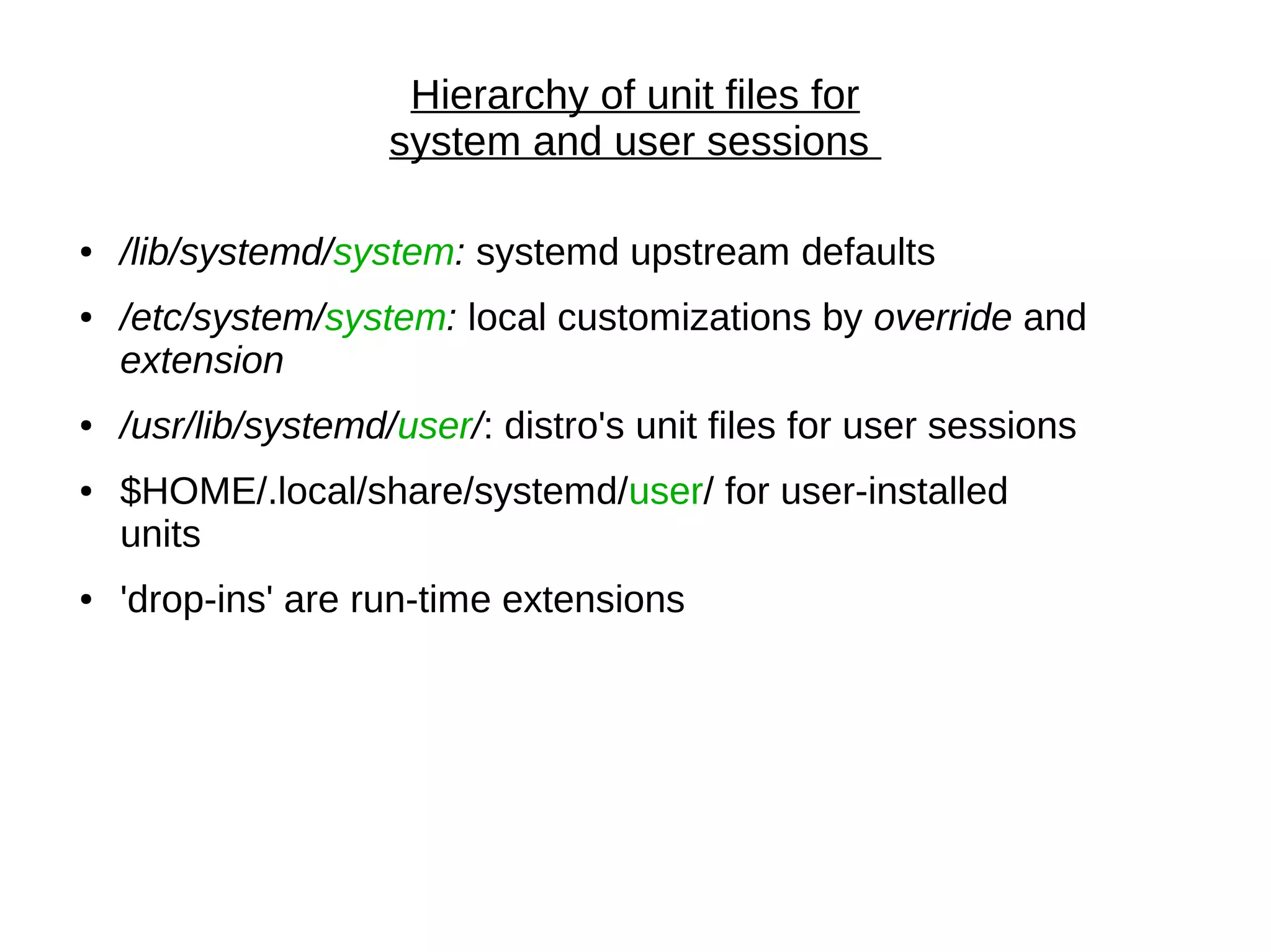 Hierarchy of unit files for
system and user sessions
● /lib/systemd/system: systemd upstream defaults
● /etc/system/system: local customizations by override and
extension
● /usr/lib/systemd/user/: distro's unit files for user sessions
● $HOME/.local/share/systemd/user/ for user-installed
units
● 'drop-ins' are run-time extensions
 