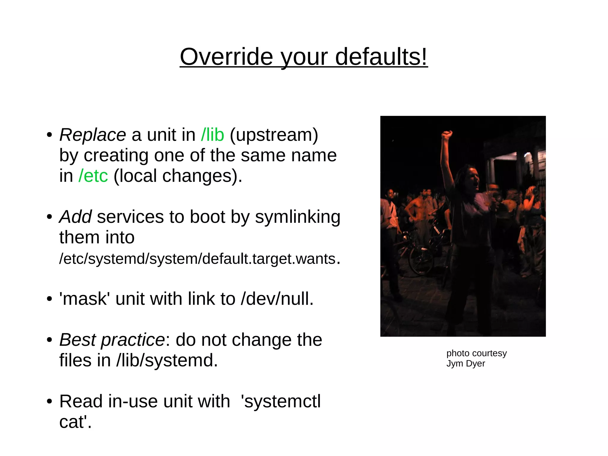 Override your defaults!
photo courtesy
Jym Dyer
● Replace a unit in /lib (upstream)
by creating one of the same name
in /etc (local changes).
● Add services to boot by symlinking
them into
/etc/systemd/system/default.target.wants.
● 'mask' unit with link to /dev/null.
● Best practice: do not change the
files in /lib/systemd.
● Read in-use unit with 'systemctl
cat'.
 