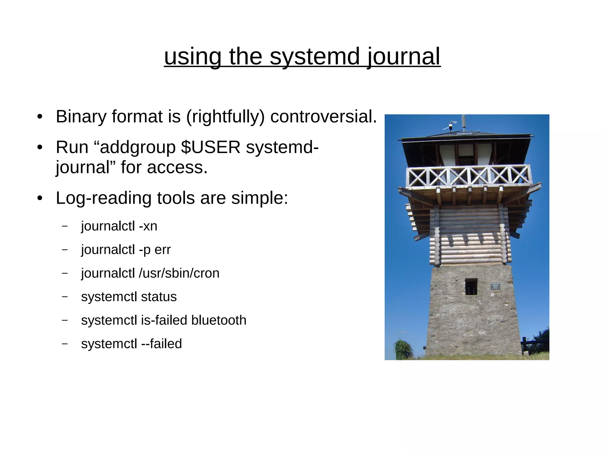 using the systemd journal
● Binary format is (rightfully) controversial.
● Run “addgroup $USER systemd-
journal” for access.
● Log-reading tools are simple:
– journalctl -xn
– journalctl -p err
– journalctl /usr/sbin/cron
– systemctl status
– systemctl is-failed bluetooth
– systemctl --failed
 
