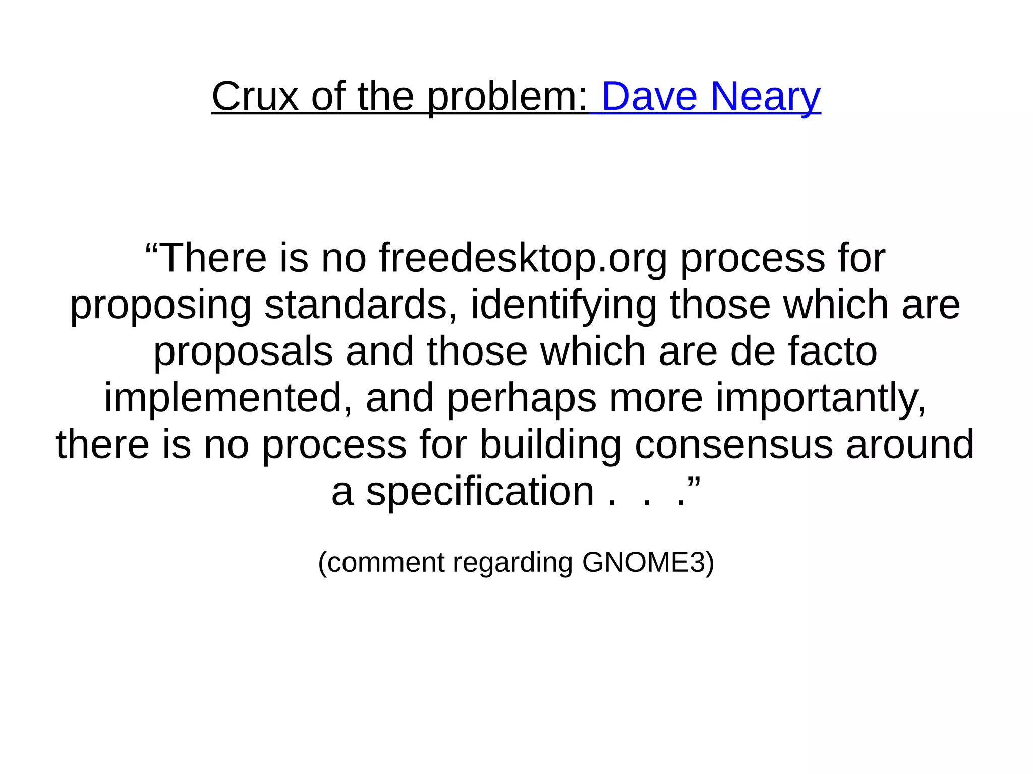 Crux of the problem: Dave Neary
“There is no freedesktop.org process for
proposing standards, identifying those which are
proposals and those which are de facto
implemented, and perhaps more importantly,
there is no process for building consensus around
a specification . . .”
(comment regarding GNOME3)
 