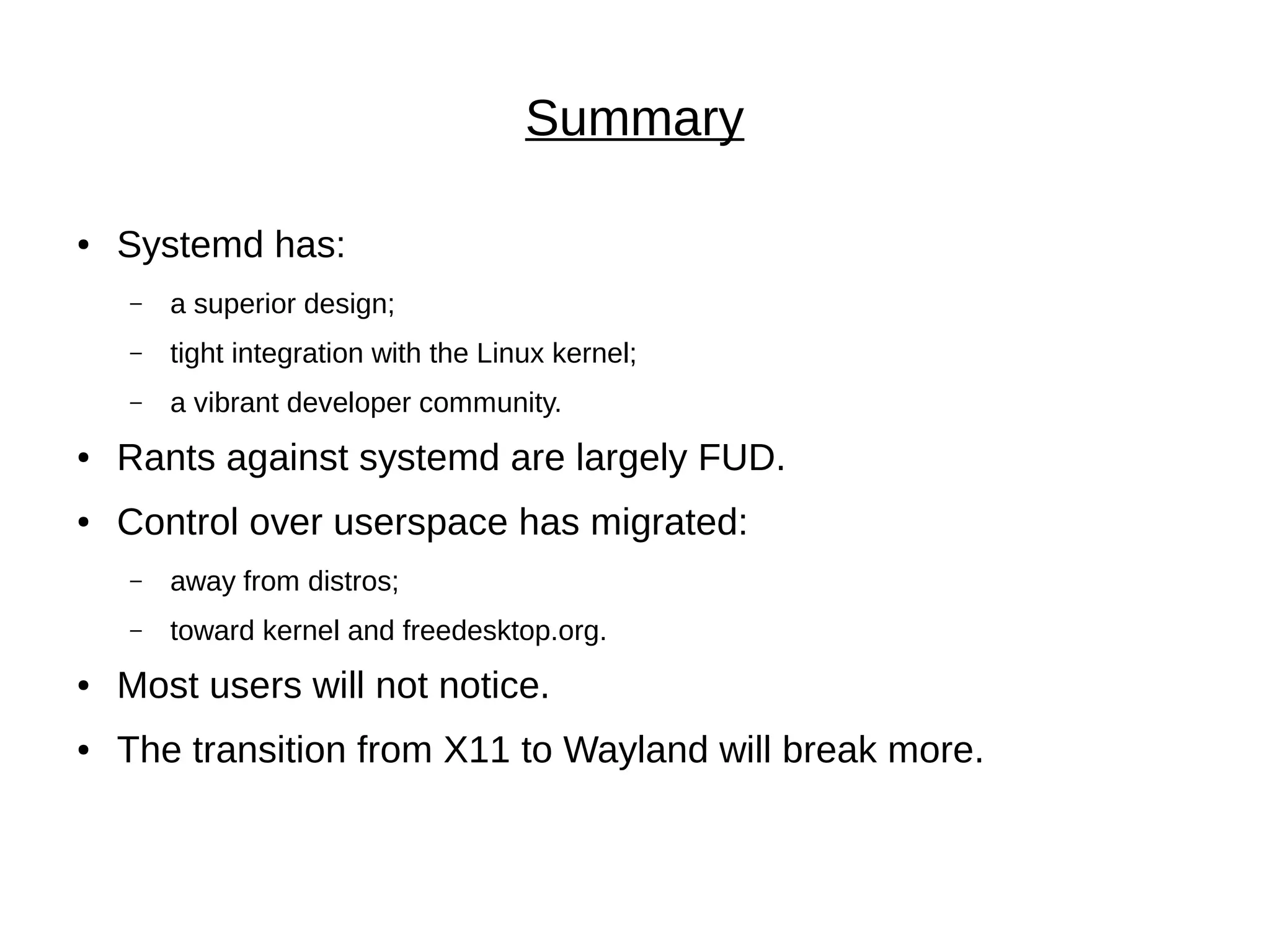 Summary
● Systemd has:
– a superior design;
– tight integration with the Linux kernel;
– a vibrant developer community.
● Rants against systemd are largely FUD.
● Control over userspace has migrated:
– away from distros;
– toward kernel and freedesktop.org.
● Most users will not notice.
● The transition from X11 to Wayland will break more.
 