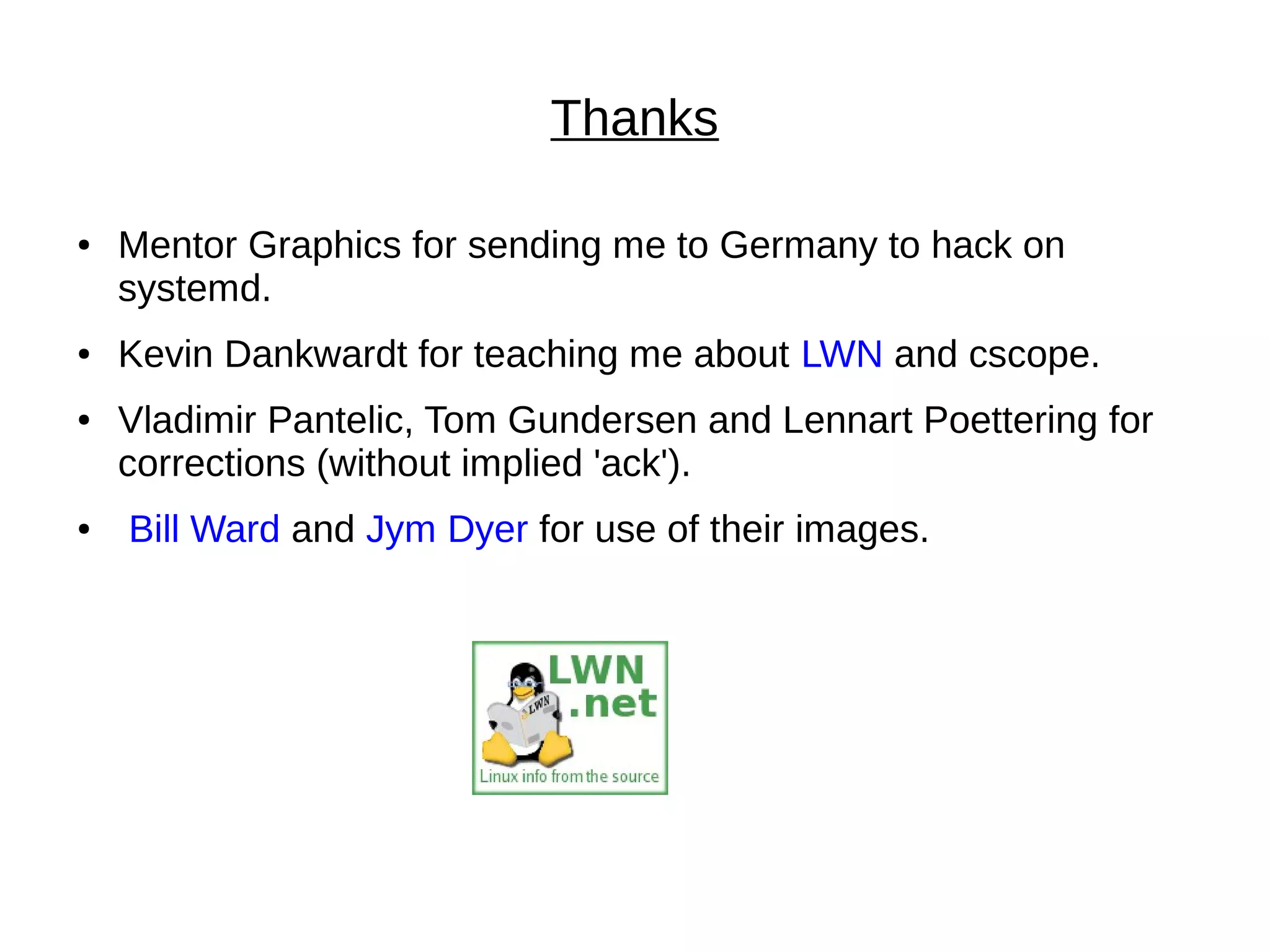 Thanks
● Mentor Graphics for sending me to Germany to hack on
systemd.
● Kevin Dankwardt for teaching me about LWN and cscope.
● Vladimir Pantelic, Tom Gundersen and Lennart Poettering for
corrections (without implied 'ack').
● Bill Ward and Jym Dyer for use of their images.
 
