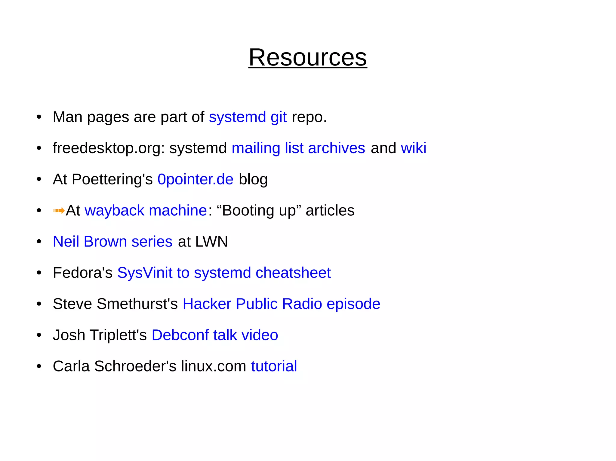 Resources
● Man pages are part of systemd git repo.
● freedesktop.org: systemd mailing list archives and wiki
● At Poettering's 0pointer.de blog
● ➟At wayback machine: “Booting up” articles
● Neil Brown series at LWN
● Fedora's SysVinit to systemd cheatsheet
● Steve Smethurst's Hacker Public Radio episode
● Josh Triplett's Debconf talk video
● Carla Schroeder's linux.com tutorial
 