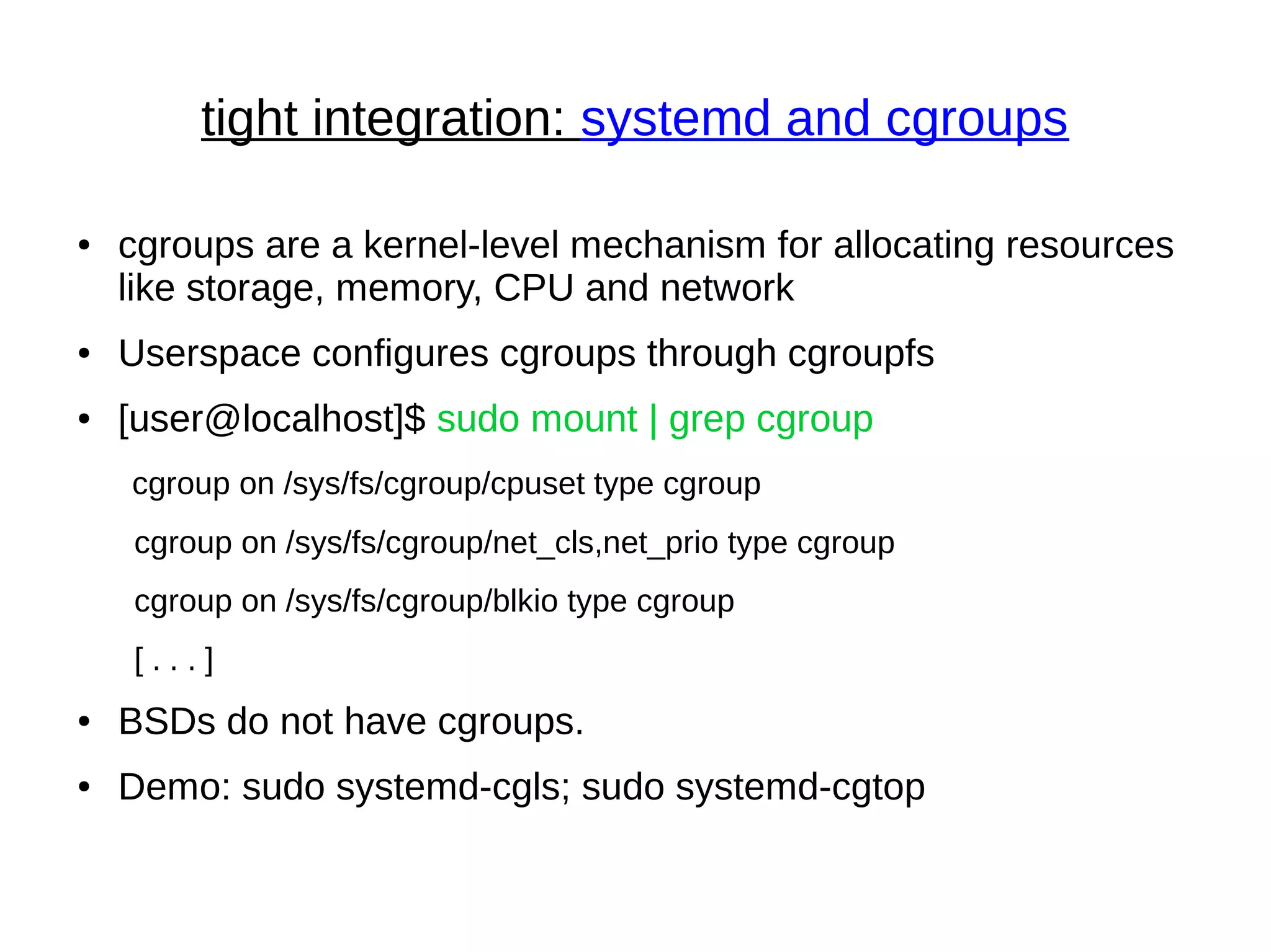 tight integration: systemd and cgroups
● cgroups are a kernel-level mechanism for allocating resources
like storage, memory, CPU and network
● Userspace configures cgroups through cgroupfs
● [user@localhost]$ sudo mount | grep cgroup
cgroup on /sys/fs/cgroup/cpuset type cgroup
cgroup on /sys/fs/cgroup/net_cls,net_prio type cgroup
cgroup on /sys/fs/cgroup/blkio type cgroup
[ . . . ]
● BSDs do not have cgroups.
● Demo: sudo systemd-cgls; sudo systemd-cgtop
 