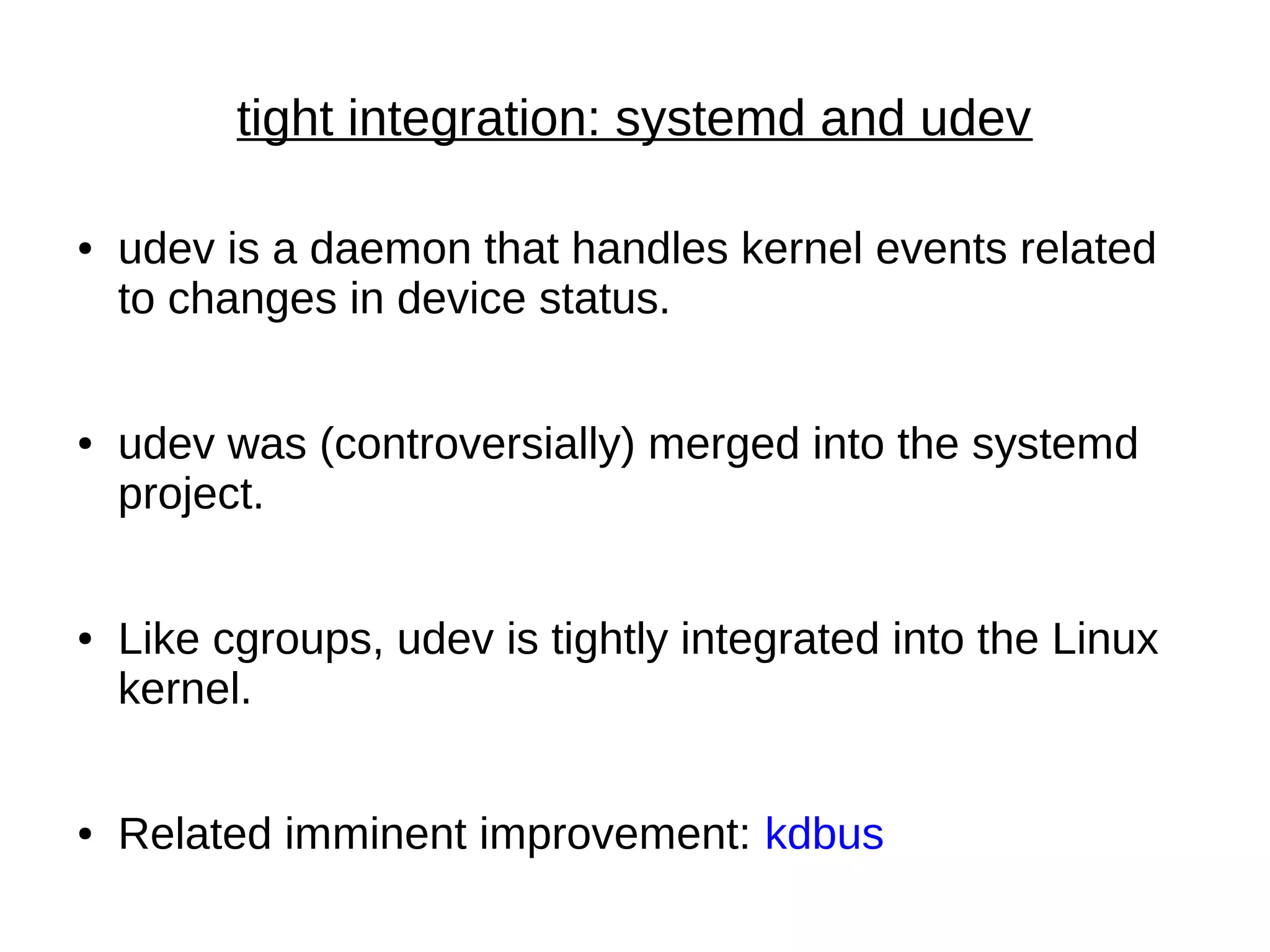 tight integration: systemd and udev
● udev is a daemon that handles kernel events related
to changes in device status.
● udev was (controversially) merged into the systemd
project.
● Like cgroups, udev is tightly integrated into the Linux
kernel.
● Related imminent improvement: kdbus
 