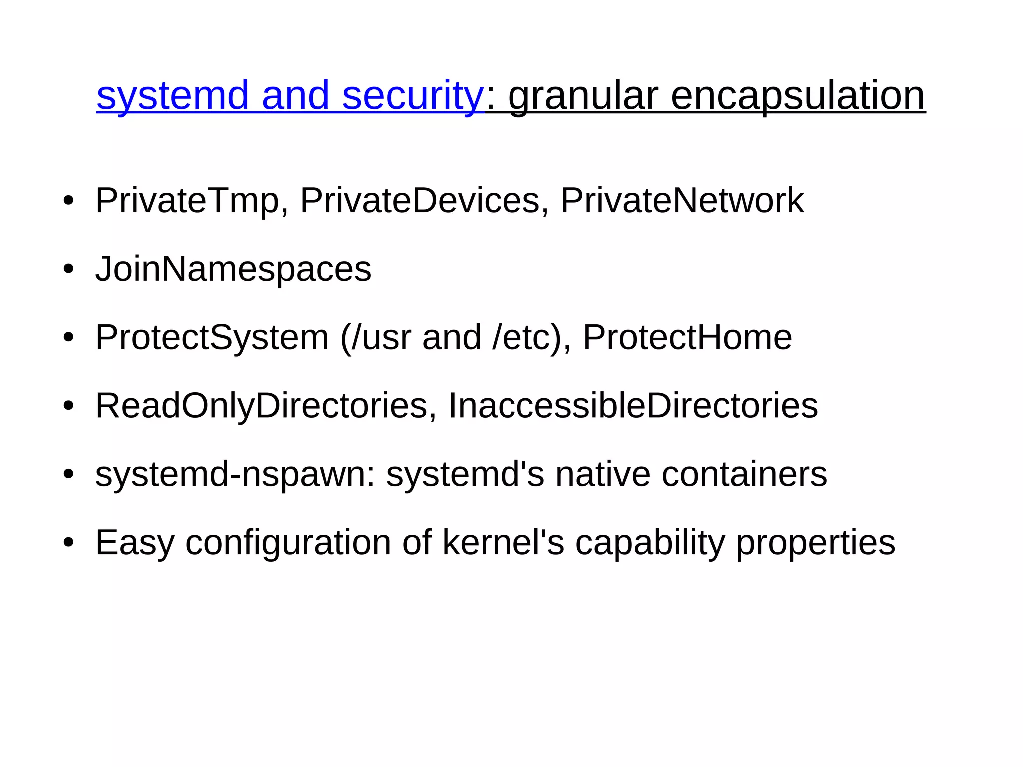 systemd and security: granular encapsulation
● PrivateTmp, PrivateDevices, PrivateNetwork
● JoinNamespaces
● ProtectSystem (/usr and /etc), ProtectHome
● ReadOnlyDirectories, InaccessibleDirectories
● systemd-nspawn: systemd's native containers
● Easy configuration of kernel's capability properties
 