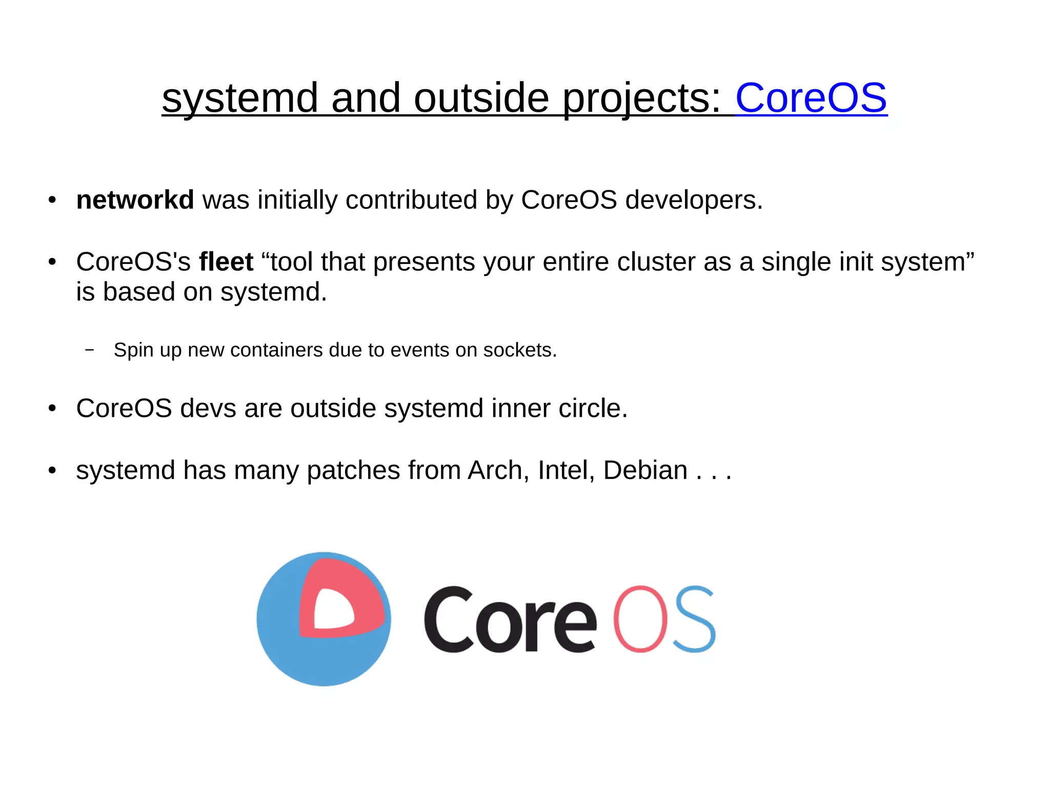 systemd and outside projects: CoreOS
● networkd was initially contributed by CoreOS developers.
● CoreOS's fleet “tool that presents your entire cluster as a single init system”
is based on systemd.
– Spin up new containers due to events on sockets.
● CoreOS devs are outside systemd inner circle.
● systemd has many patches from Arch, Intel, Debian . . .
 