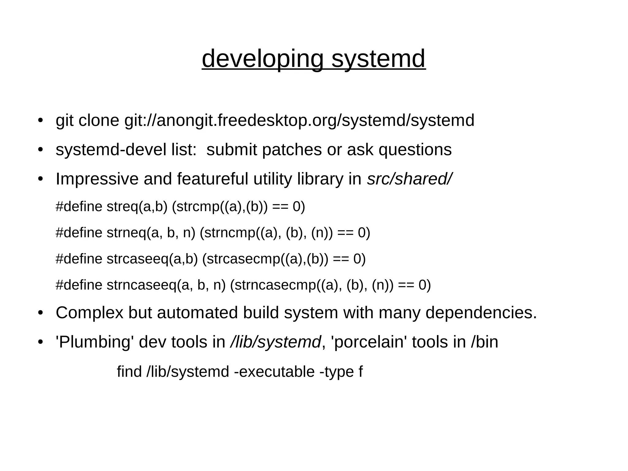 developing systemd
● git clone git://anongit.freedesktop.org/systemd/systemd
● systemd-devel list: submit patches or ask questions
●
Impressive and featureful utility library in src/shared/
#define streq(a,b) (strcmp((a),(b)) == 0)
#define strneq(a, b, n) (strncmp((a), (b), (n)) == 0)
#define strcaseeq(a,b) (strcasecmp((a),(b)) == 0)
#define strncaseeq(a, b, n) (strncasecmp((a), (b), (n)) == 0)
● Complex but automated build system with many dependencies.
● 'Plumbing' dev tools in /lib/systemd, 'porcelain' tools in /bin
find /lib/systemd -executable -type f
 