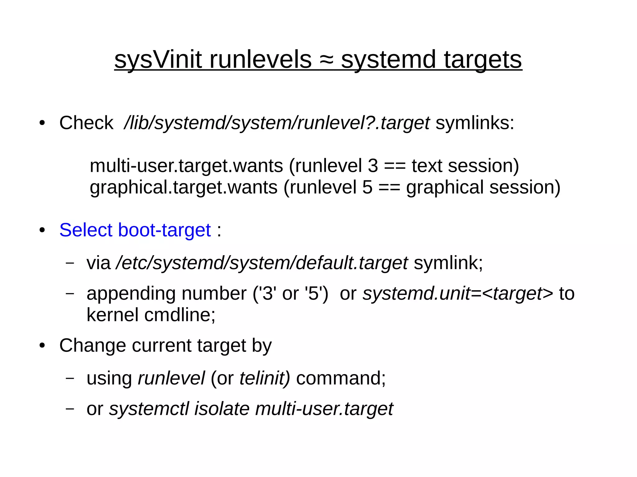 sysVinit runlevels ≈ systemd targets
● Check /lib/systemd/system/runlevel?.target symlinks:
multi-user.target.wants (runlevel 3 == text session)
graphical.target.wants (runlevel 5 == graphical session)
● Select boot-target :
– via /etc/systemd/system/default.target symlink;
– appending number ('3' or '5') or systemd.unit=<target> to
kernel cmdline;
● Change current target by
– using runlevel (or telinit) command;
– or systemctl isolate multi-user.target
 