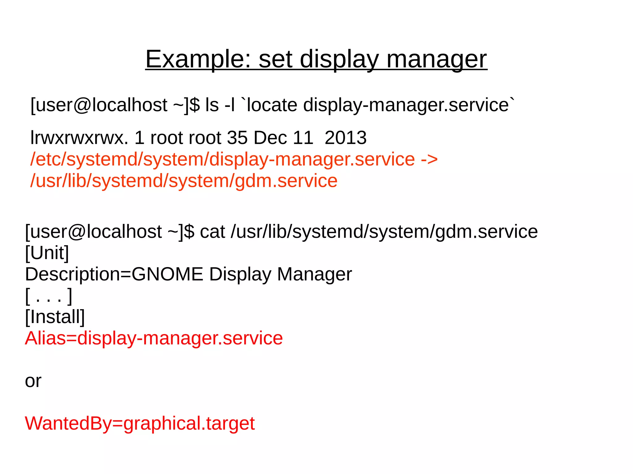 Example: set display manager
[user@localhost ~]$ ls -l `locate display-manager.service`
lrwxrwxrwx. 1 root root 35 Dec 11 2013
/etc/systemd/system/display-manager.service ->
/usr/lib/systemd/system/gdm.service
[user@localhost ~]$ cat /usr/lib/systemd/system/gdm.service
[Unit]
Description=GNOME Display Manager
[ . . . ]
[Install]
Alias=display-manager.service
or
WantedBy=graphical.target
 