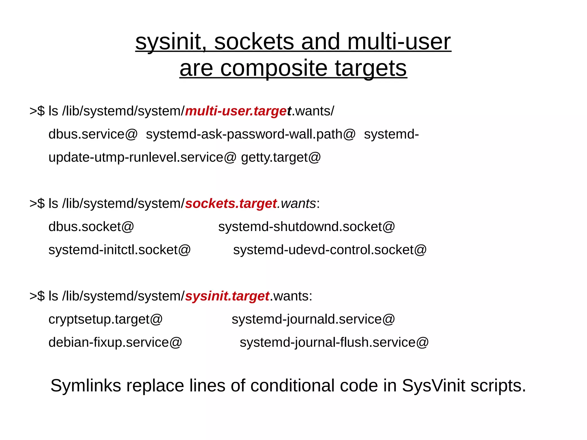 sysinit, sockets and multi-user
are composite targets
>$ ls /lib/systemd/system/multi-user.target.wants/
dbus.service@ systemd-ask-password-wall.path@ systemd-
update-utmp-runlevel.service@ getty.target@
>$ ls /lib/systemd/system/sockets.target.wants:
dbus.socket@ systemd-shutdownd.socket@
systemd-initctl.socket@ systemd-udevd-control.socket@
>$ ls /lib/systemd/system/sysinit.target.wants:
cryptsetup.target@ systemd-journald.service@
debian-fixup.service@ systemd-journal-flush.service@
Symlinks replace lines of conditional code in SysVinit scripts.
 