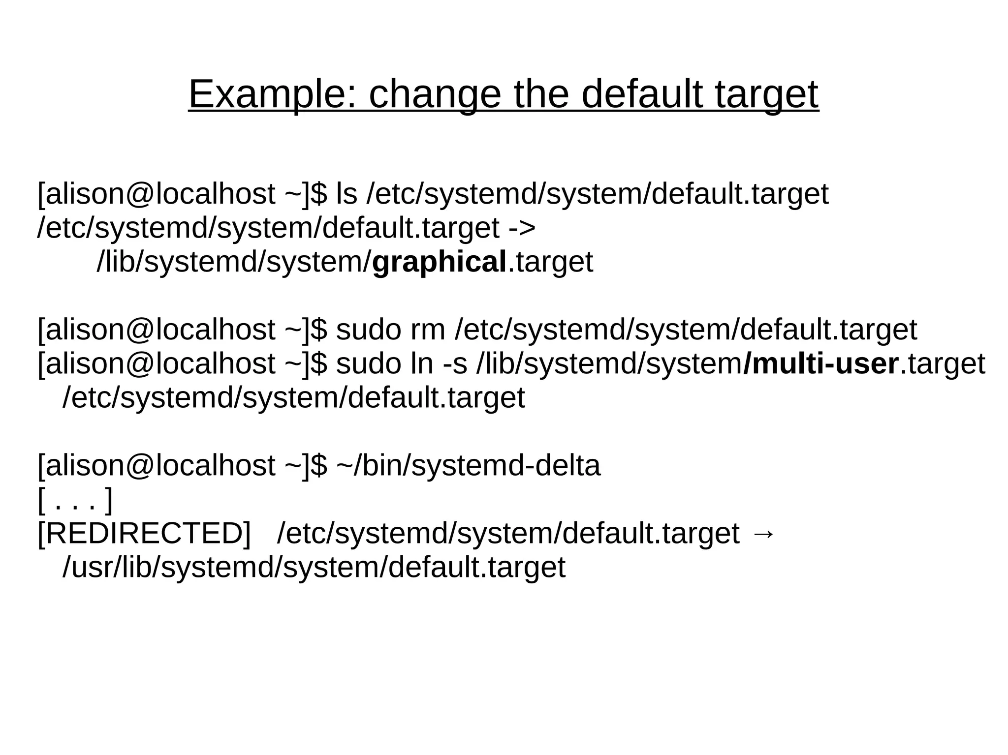 Example: change the default target
[alison@localhost ~]$ ls /etc/systemd/system/default.target
/etc/systemd/system/default.target ->
/lib/systemd/system/graphical.target
[alison@localhost ~]$ sudo rm /etc/systemd/system/default.target
[alison@localhost ~]$ sudo ln -s /lib/systemd/system/multi-user.target
/etc/systemd/system/default.target
[alison@localhost ~]$ ~/bin/systemd-delta
[ . . . ]
[REDIRECTED] /etc/systemd/system/default.target →
/usr/lib/systemd/system/default.target
 