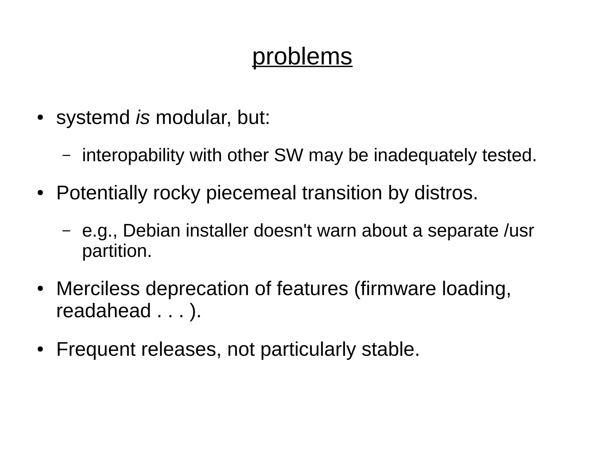 problems
● systemd is modular, but:
– interopability with other SW may be inadequately tested.
● Potentially rocky piecemeal transition by distros.
– e.g., Debian installer doesn't warn about a separate /usr
partition.
● Merciless deprecation of features (firmware loading,
readahead . . . ).
● Frequent releases, not particularly stable.
 