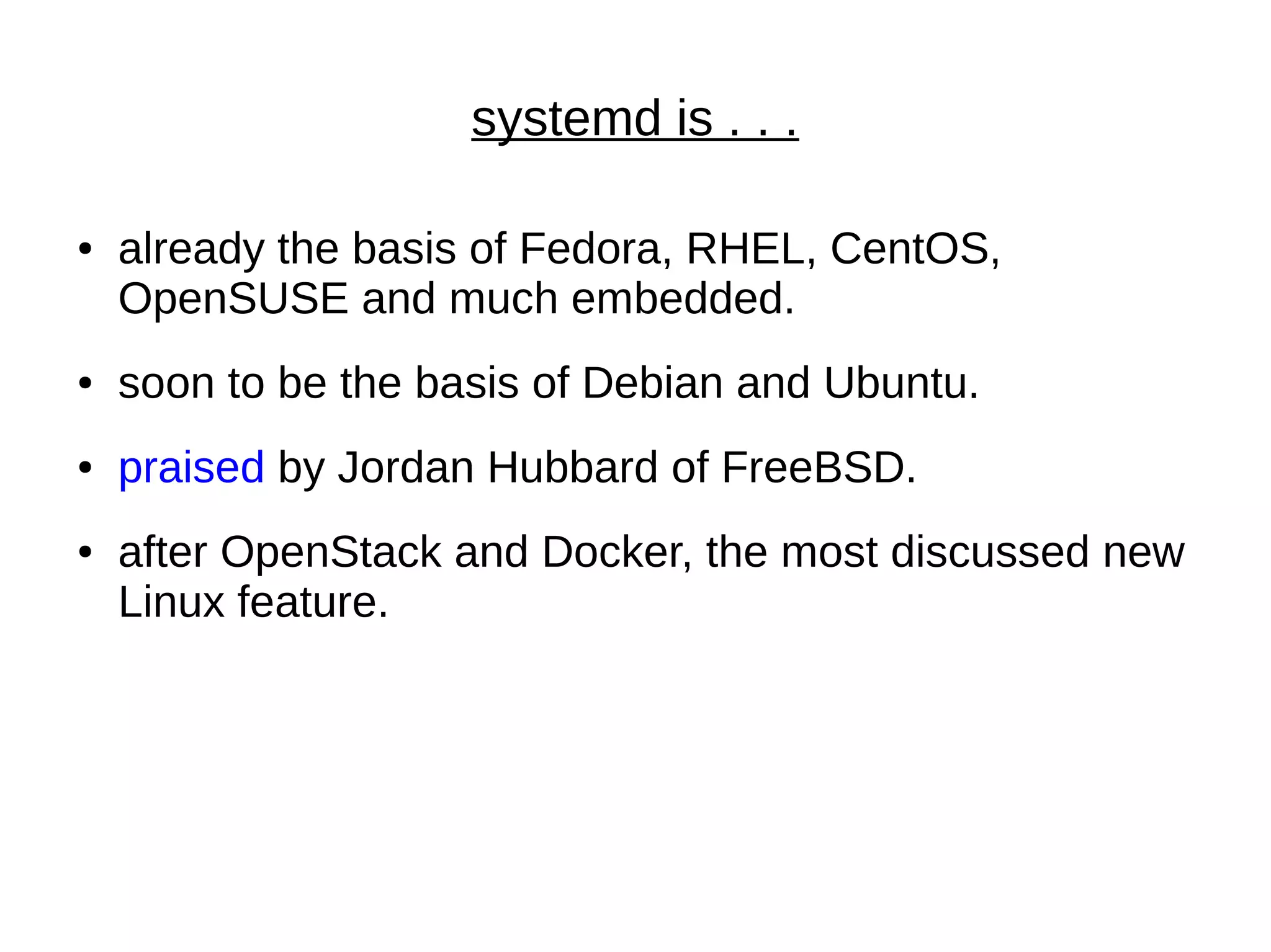systemd is . . .
● already the basis of Fedora, RHEL, CentOS,
OpenSUSE and much embedded.
● soon to be the basis of Debian and Ubuntu.
● praised by Jordan Hubbard of FreeBSD.
● after OpenStack and Docker, the most discussed new
Linux feature.
 