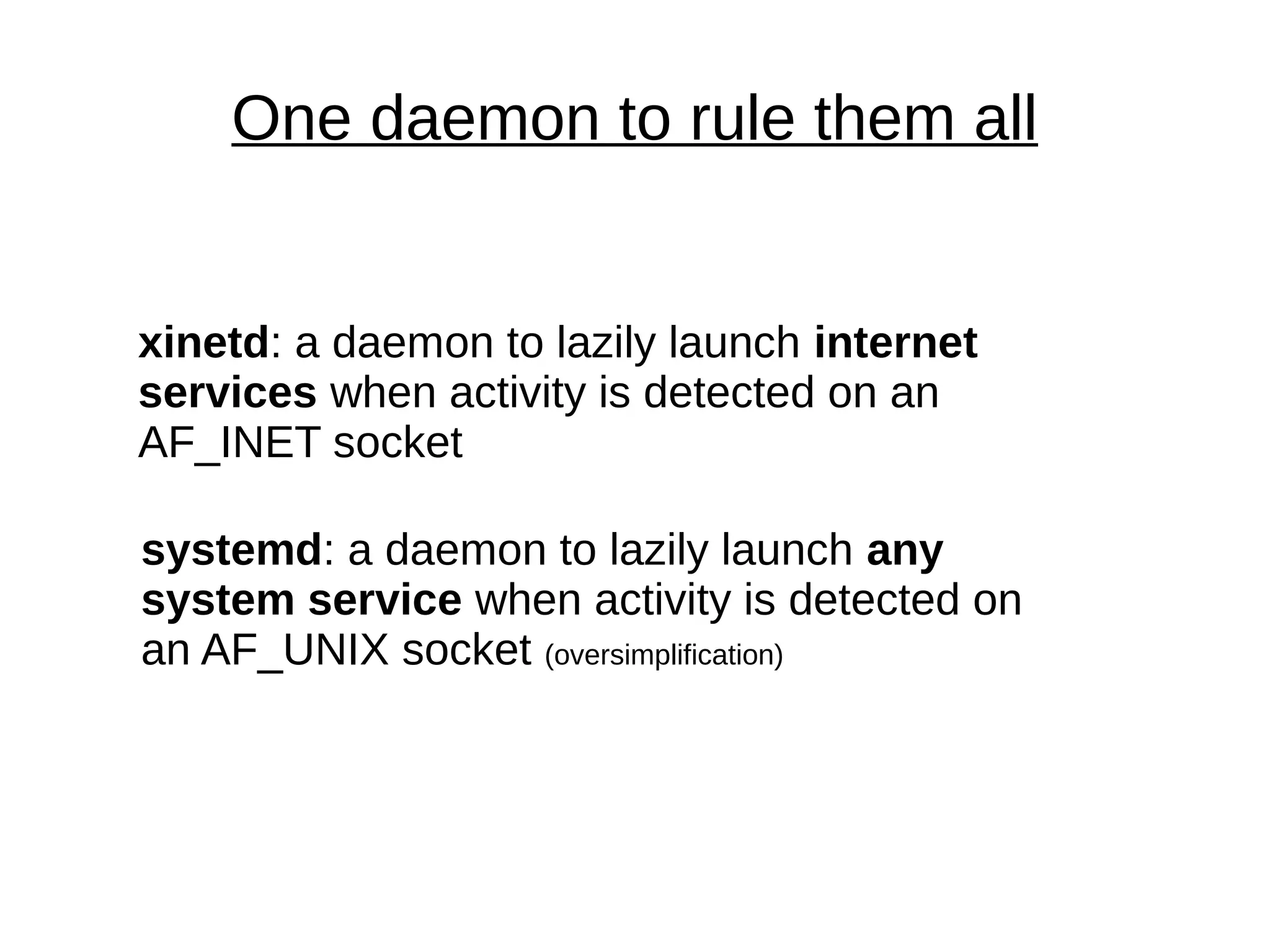 One daemon to rule them all
xinetd: a daemon to lazily launch internet
services when activity is detected on an
AF_INET socket
systemd: a daemon to lazily launch any
system service when activity is detected on
an AF_UNIX socket (oversimplification)
 