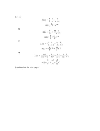 2.11 a)
3 1 1
X (s) =
2 s
−
s + 4
x(t) =
3
2
b)
5 1
1 − e−
31
4t
1
X (s) =
3 s
+
3
5 31
s + 3
3t
x(t) =
3
+
c)
3
e−
1 1 13 1
X (s) = −
3 s + 2
+
3 s + 5
1 2t
x(t) = −
3
e−
+
d)
13 5t
3
e−
X (s) =
5/2 5 1 5 1 5 1
= − +
s2 (s + 4)
5
8 s2
5
32 s
5
4t
32 s + 4
x(t) =
8
t −
32
+
32
e−
(continued on the next page)
 