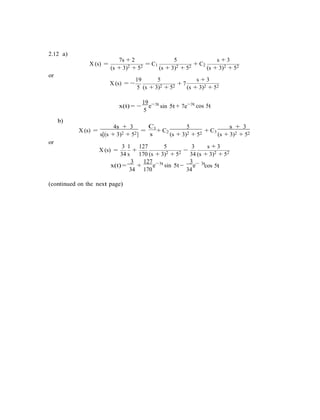 2.12 a)
7s + 2 5 s + 3
X (s) =
(s + 3)2 + 52 = C1
(s + 3)2 + 52 + C2
(s + 3)2 + 52
or
19 5 s + 3
X (s) = −
5
+ 7
(s + 3)2 + 52 (s + 3)2 + 52
19 3t
x(t) = −
5
e−
b)
sin 5t + 7e−3t
cos 5t
X (s) =
or
4s + 3
s[(s + 3)2 + 52]
=
C1
s
+ C2
5
(s + 3)2 + 52
+ C3
s + 3
(s + 3)2 + 52
3 1 127 5 3 s + 3
X (s) =
34 s
+
170 (s + 3)2 + 52 −
34 (s + 3)2 + 52
3 127 3t 3 3t
x(t) =
34
+
170
e−
sin 5t −
34
e−
cos 5t
(continued on the next page)
 