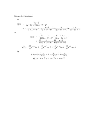 Problem 2.12 continued:
c)
4s + 9
X (s) =
[(s + 3)2 + 52][(s + 2)2 + 42]
5 s + 3 4 s + 2
= C1
(s + 3)2 + 52 + C2
(s + 3)2 + 52 + C3
(s + 2)2 + 42 + C4
(s + 2)2 + 42
or
44 5 19 s + 3
X (s) = −
205 (s + 3)2 + 52 −
82 (s + 3)2 + 52
69 4
+ +
19 s + 2
328 (s + 2)2 + 42 82 (s + 2)2 + 42
44 3t
x(t) = −
205
e−
d)
19 3t
sin 5t −
82
e−
1
69 2t
cos 5t +
328
e−
1
19 2t
sin 4t +
82
e−
1
cos 4t
X (s) = 2.625
s + 2
− 18.75
s + 4
+ 21.125
s + 6
x(t) = 2.625e−2t
− 18.75e−4t
+ 21.125e−6t
 