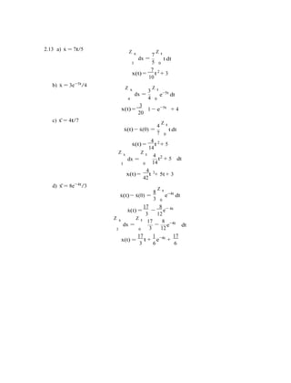 3
2.13 a) x˙ = 7t/5 Z x
dx =
7
Z t
t dt
3 5 0
7 2
b) x˙ = 3e−5t/4
x(t) =
10
t + 3
Z x
dx =
3
Z t
e−5t
dt
4 4 0
3 5t
c) x¨= 4t/7
x(t) =
20
1 − e−
+ 4
4
Z t
x˙(t) − x˙(0) =
7
t dt
0
4 2
x˙(t) =
14
t + 5
Z x Z t 4
dx =
3 0 14
4 3
t2
+ 5 dt
d) x¨= 8e−4t/3
x(t) =
42
t + 5t + 3
8
Z t
x˙(t) − x˙(0) =
0
e−4t
dt
17 8 4t
x˙(t) =
3
−
12
e−
Z x
dx =
Z t 17
−
8
e−4t
dt
3 0 3 12
17 1 4t 17
x(t) =
3
t +
6
e−
+
6
 