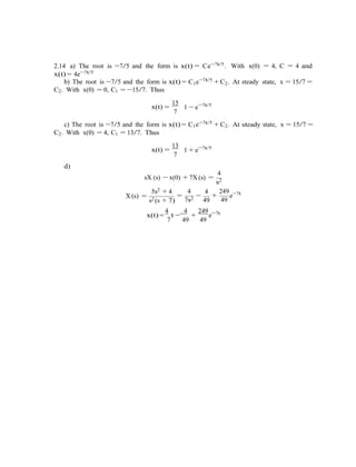 2.14 a) The root is −7/5 and the form is x(t) = Ce−7t/5. With x(0) = 4, C = 4 and
x(t) = 4e−7t/5
b) The root is −7/5 and the form is x(t) = C1e−7t/5
+ C2. At steady state, x = 15/7 =
C2. With x(0) = 0, C1 = −15/7. Thus
x(t) =
15
7
1 − e−7t/5
c) The root is −7/5 and the form is x(t) = C1e−7t/5 + C2. At steady state, x = 15/7 =
C2. With x(0) = 4, C1 = 13/7. Thus
x(t) =
d)
13
7
1 + e−7t/5
4
sX (s) − x(0) + 7X (s) =
s2
X (s) =
5s2 + 4
s2 (s + 7)
4
=
7s2
4
−
49
249
+
49
e−7t
4 4 249 7t
x(t) =
7
t −
49
+
49
e−
 