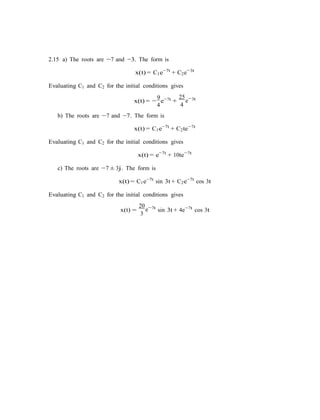 2.15 a) The roots are −7 and −3. The form is
x(t) = C1e−7t
+ C2e−3t
Evaluating C1 and C2 for the initial conditions gives
9 7tx(t) = −
4
e−
+
b) The roots are −7 and −7. The form is
25 3t
4
e−
x(t) = C1e−7t
+ C2te−7t
Evaluating C1 and C2 for the initial conditions gives
x(t) = e−7t
+ 10te−7t
c) The roots are −7 ± 3j. The form is
x(t) = C1e−7t
sin 3t + C2e−7t
cos 3t
Evaluating C1 and C2 for the initial conditions gives
x(t) =
20 7t
3
e−
sin 3t + 4e−7t
cos 3t
 