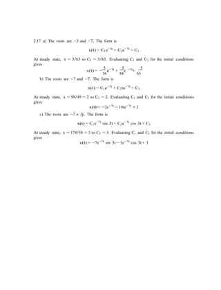 2.17 a) The roots are −3 and −7. The form is
x(t) = C1e−3t
+ C2e−7t
+ C3
At steady state, x = 5/63 so C3 = 5/63. Evaluating C1 and C2 for the initial conditions
gives
5 3t 5 −7t 5
x(t) = −
36
e−
+
84
e +
63
b) The roots are −7 and −7. The form is
x(t) = C1e−7t
+ C2te−7t
+ C3
At steady state, x = 98/49 = 2 so C3 = 2. Evaluating C1 and C2 for the initial conditions
gives
x(t) = −2e−7t
− 14te−7t
+ 2
c) The roots are −7 ± 3j. The form is
x(t) = C1e−7t
sin 3t + C2e−7t
cos 3t + C3
At steady state, x = 174/58 = 3 so C3 = 3. Evaluating C1 and C2 for the initial conditions
gives
x(t) = −7e−7t
sin 3t − 3e−7t
cos 3t + 3
 