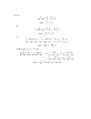 −
2.19 a)
6 6 6 1
= −
s(s + 5) 5s
6
5 s + 5
5tx(t) =
5
b)
1 − e−
4 4 1 4 1
= −
s + 3)(s + 8)
4
5 s + 3
3t
5 s + 8
−8tx(t) =
5
e−
− e
c)
8s + 5
=
1 8s + 5
=
27 1 43 1
2s2 + 20s + 48 2 (s + 4)(s + 6)
+
4 s + 4 4 s + 6
27 4t
x(t) = −
4
e−
+
d) The roots are s = −4 ± 10j.
43 6t
4
e−
4s + 13
+
4s +
13
10
= C
s + 4
s2 + 8s + 116 (s + 4)2 + 102 1
(s + 4)2 + 102
+ C2
(s + 4)2 + 102
3 10 s + 4
= −
10 (s + 4)2 + 102 + 4
(s + 4)2 + 102
3 4t
x(t) = −
10
e−
sin 10t+ 4e−4t
cos 10t
 