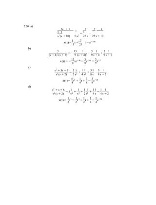 −
−
2.20 a)
3s + 2
=1 1
7
1
+
7 1
s2 (s + 10) 5 s2 25 s
−
25 s + 10
1 7 10t
x(t) =
5
t +
25
b)
1 − e−
5 15 1
= −
5 1 5 1
− +
(s + 4)2(s + 1) 9 (s + 4)2 9 s + 4 9 s + 1
15 4t
x(t) = −
9
te−
c)
5 4t−
9
e− 5
+ e−t
9
s2
+ 3s + 5 5 1
=
1 1 3 1 3 1
+ + −
s3 (s + 2) 2 s3 4 s2 8 s 8 s + 2
5 2 1 3 3 2t
x(t) =
4
t
d)
+ t + e−
4 8 8
s3
+ s + 6 1
= 3
1 1 1
− +
1 1 1 1
+ −
s4 (s + 2) s4 s3
1 3 1 2
2 s2 4 s
1 1 1
4 s + 2
2t
x(t) =
2
t −
2
t + t + e−
2 4 4
 