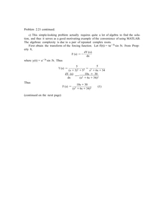 Problem 2.21 continued:
c) This simple-looking problem actually requires quite a lot of algebra to find the solu-
tion, and thus it serves as a good motivating example of the convenience of using MATLAB.
The algebraic complexity is due to a pair of repeated complex roots.
First obtain the transform of the forcing function. Let f(t) = te−3t sin 5t. From Prop-
erty 8,
where y(t) = e−3t sin 5t. Thus
F (s) = −
5
dY (s)
ds
5
Y (s) =
(s + 3)2 + 52 =
s2 + 6s + 34
Thus
dY (s)
=
ds
10s + 30
−
(s2 + 6s + 34)2
10s + 30
F (s) =
(s2 + 6s + 34)2 (1)
(continued on the next page)
 