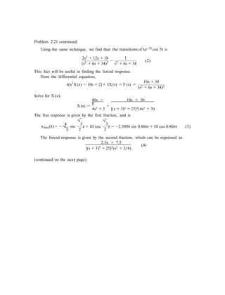 Problem 2.21 continued:
Using the same technique, we find that the transform of te−3t cos 5t is
2s2 + 12s + 18 1
(s2 + 6s + 34)2 −
s2 + 6s + 34
(2)
This fact will be useful in finding the forced response.
From the differential equation,
4[s2
X (s) − 10s + 2] + 3X (s) = F (s) =
10s + 30
(s2 + 6s + 34)2
Solve for X (s).
40s −
8
10s + 30
X (s) =
4s2 + 3
+
[(s + 3)2 + 25]2(4s2 + 3)
The free response is given by the first fraction, and is
4
xfree(t) = −√
3
sin
√
3
2
t + 10 cos
√
3
2
t = −2.3094 sin 0.866t + 10 cos 0.866t (3)
The forced response is given by the second fraction, which can be expressed as
2.5s + 7.5
[(s + 3)2 + 25]2(s2 + 3/4)
(4)
(continued on the next page)
 