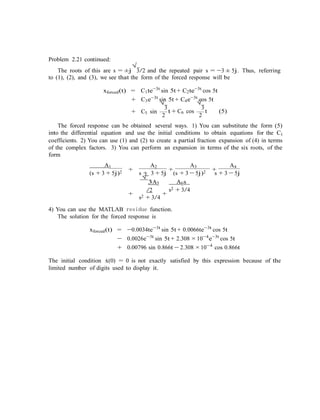 Problem 2.21 continued:
The roots of this are s = ±j
√
3/2 and the repeated pair s = −3 ± 5j. Thus, referring
to (1), (2), and (3), we see that the form of the forced response will be
xforced(t) = C1te−3t
sin 5t + C2te−3t
cos 5t
+ C3e−3t
sin 5t + C4e−3t
cos 5t
+ C5 sin
√
3
2
t + C6 cos
√
3
2
t (5)
The forced response can be obtained several ways. 1) You can substitute the form (5)
into the differential equation and use the initial conditions to obtain equations for the Ci
coefficients. 2) You can use (1) and (2) to create a partial fraction expansion of (4) in terms
of the complex factors. 3) You can perform an expansion in terms of the six roots, of the
form
A1
+
A2
+
A3
+
A4
(s + 3 + 5j)2 s + 3 + 5j
√
3A5
/2
+ +
s2 + 3/4
(s + 3 − 5j)2
A6s
s2 + 3/4
s + 3 − 5j
4) You can use the MATLAB residue function.
The solution for the forced response is
xforced(t) = −0.0034te−3t
sin 5t + 0.0066te−3t
cos 5t
− 0.0026e−3t
sin 5t + 2.308 ×10−4
e−3t
cos 5t
+ 0.00796 sin 0.866t − 2.308 ×10−4
cos 0.866t
The initial condition x˙(0) = 0 is not exactly satisfied by this expression because of the
limited number of digits used to display it.
 