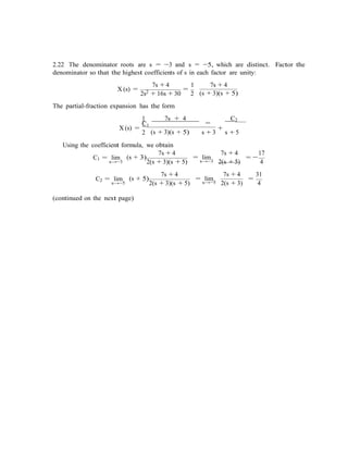 −
2.22 The denominator roots are s = −3 and s = −5, which are distinct. Factor the
denominator so that the highest coefficients of s in each factor are unity:
7s + 4 1 7s + 4
X (s) =
2s2 + 16s + 30
=
2
The partial-fraction expansion has the form
(s + 3)(s + 5)
1 7s + 4
=C1
C2
X (s) =
2 (s + 3)(s + 5)
+
s + 3 s + 5
Using the coefficient formula, we obtain
C1 = lim
s→−3
(s + 3)
7s + 4
2(s + 3)(s + 5)
= lim
s→−3
7s + 4
=
17
2(s + 5) 4
C2 = lim
s→−5
(s + 5)
7s + 4
2(s + 3)(s + 5)
= lims→−5
7s + 4
=
31
2(s + 3) 4
(continued on the next page)
 