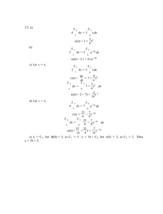 −
2.2 a) Z x Z t
4 dx = 3
2 0
3
t dt
2x(t) = 2 +
8
t
b) Z x Z t
5 dx = 2
3 0
e−4t
dt
c) Let v = x˙.
x(t) = 3.1 − 0.1e−4t
Z v Z t
3 dv = 5
7 0
t dt
v(t) =
dx
= 7 +
5
t2
Z x
dx =
2
dt
Z t
7 +
0
6
5
t2
dt
6
d) Let v = x˙.
5 3
x(t) = 2 + 7t +
18
t
Z v Z t
4 dv = 7
2 0
e−2t
dt
23 7 2t
v(t) =
8
−
8
e−
Z x
dx =
Z t 23 7
e−2t
dt
4 0 8 8
57 23 7 2t
x(t) =
16
+
8
t +
16
e−
e) x˙ = C1, but x¨(0) = 5, so C1 = 5. x = 5t + C2, but x(0) = 2, so C2 = 2. Thus
x = 5t + 2.
 