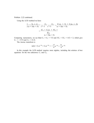 4
Problem 2.22 continued:
Using the LCD method we have
1 7s + 4
=
C1
+
C2
=
C1(s + 5) + C2(s + 3)
2 (s + 3)(s + 5) s + 3 s + 5 (s + 3)(s + 5)
=
(C1 + C2)s + 5C1 +
3C2
(s + 3)(s + 5)
Comparing numerators, we see that C1 + C2 = 7/2 and 5C1 + 3C2 = 4/2 = 2, which give
C1 = −17/4 and C2 = 31/4.
The inverse transform is
17
x(t) = C1e−3t
+ C2e−5t
= − e−3t
+
31
e−5t
4
In this example the LCD method requires more algebra, including the solution of two
equations for the two unknowns C1 and C2.
 