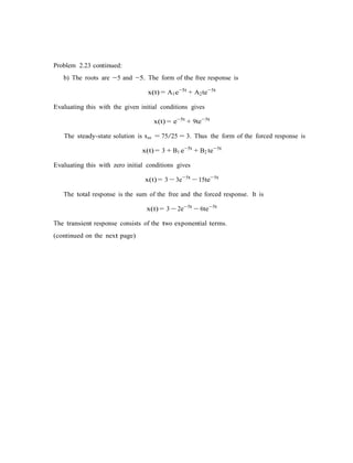Problem 2.23 continued:
b) The roots are −5 and −5. The form of the free response is
x(t) = A1e−5t
+ A2te−5t
Evaluating this with the given initial conditions gives
x(t) = e−5t
+ 9te−5t
The steady-state solution is xss = 75/25 = 3. Thus the form of the forced response is
x(t) = 3 + B1 e−5t
+ B2 te−5t
Evaluating this with zero initial conditions gives
x(t) = 3 − 3e−5t
− 15te−5t
The total response is the sum of the free and the forced response. It is
x(t) = 3 − 2e−5t
− 6te−5t
The transient response consists of the two exponential terms.
(continued on the next page)
 