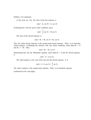 Problem 2.23 continued:
c) The roots are ±5j. The form of the free response is
x(t) = A1 sin 5t + A2 cos 5t
Evaluating this with the given initial conditions gives
4
x(t) =
5
sin 5t + 10 cos 5t
The form of the forced response is
x(t) = B1 + B2 sin 5t + B3 cos 5t
Thus the entire forced response is the steady-state forced response. There is no transient
forced response. Evaluating this function with zero initial conditions shows that B2 = 0
and B3 = −B1. Thus
x(t) = B1 − B1 cos 5t
Substituting this into the differential equation shows that B1 = 4 and the forced response
is
x(t) = 4 − 4 cos 5t
The total response is the sum of the free and the forced response. It is
4
x(t) = 4 + 6 cos 5t +
5
sin 5t
The entire response is the steady-state response. There is no transient response.
(continued on the next page)
 