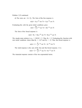 Problem 2.23 continued:
d) The roots are −4 ± 7j. The form of the free response is
x(t) = A1e−4t
sin 7t + A2e−4t
cos 7t
Evaluating this with the given initial conditions gives
x(t) =
44 4t
7
e−
sin 7t + 10e−4t
cos 7t
The form of the forced response is
x(t) = B1 + B2 e−4t
sin 7t + B3 e−4t
cos 7t
The steady-state solution is xss = 130/65 = 2. Thus B1 = 2. Evaluating this function with
zero initial conditions shows that B2 = −8/7 and B3 = −2. Thus the forced response is
8 4t
x(t) = 2 −
7
e−
sin 7t − 2e−4t
cos 7t
The total response is the sum of the free and the forced response. It is
x(t) = 2 +
36 4t
7
e−
sin 7t + 8e−4t
cos 7t
The transient response consists of the two exponential terms.
 