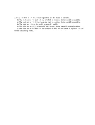 2.24 a) The root is s = 5/3, which is positive. So the model is unstable.
b) The roots are s = 5 and −2, one of which is positive. So the model is unstable.
c) The roots are s = 3 ± 5j, whose real part is positive. So the model is unstable.
d) The root is s = 0, so the model is neutrally stable.
e) The roots are s = ±2j, whose real part is zero. So the model is neutrally stable.
f) The roots are s = 0 and −5, one of which is zero and the other is negative. So the
model is neutrally stable.
 