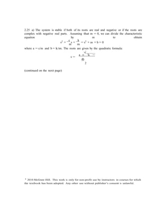 c 2010 McGraw-Hill. This work is only for non-profit use by instructors in courses for which
the textbook has been adopted. Any other use without publisher’s consent is unlawful.
2.25 a) The system is stable if both of its roots are real and negative or if the roots are
complex with negative real parts. Assuming that m = 0, we can divide the characteristic
equation by m to obtain
s2
+
c
s +
k
= s2
+ as + b = 0
m m
where a = c/m and b = k/m. The roots are given by the quadratic formula:
√
2
s =
a ± a −
4b
2
(continued on the next page)
 