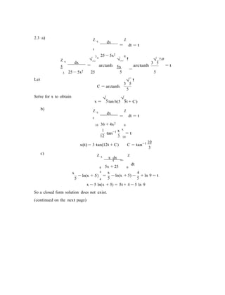 h(5
3
5
− ln(x + 5) − −
=
2.3 a) Z x dx
=
Z
t
dt = t
3
√ "
25 − 5x2
0
√ !
3
√
5
!#Z x dx
=5 arctanh 5x arctanh = t
Let
3 25 − 5x2 25 5
−
5
Solve for x to obtain
C = arctanh
3
√
5
!
5
x =
√
5 tan
√
b)
5t + C)
Z x dx
=
Z
t
dt = t
10 36 + 4x2
1
0
x x
tan−1
= t
12 10
x(t) = 3 tan(12t + C) C = tan−1 10
3
c) Z x x dx
Z
t
dt
4
x x
5x + 25 0
x 4
= ln(x + 5) + ln 9 = t
4 5 5
x − 5 ln(x + 5) = 5t + 4 − 5 ln 9
So a closed form solution does not exist.
(continued on the next page)
 