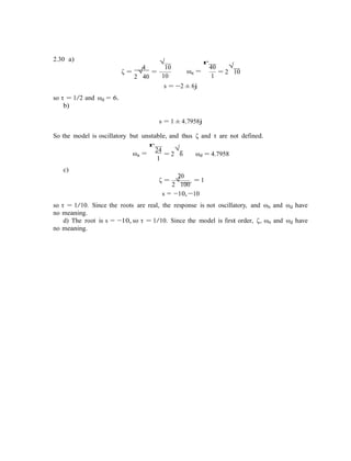 2.30 a)
4
√
10
r
40 √
ζ =
2
√
40
=
10
ωn = = 2 10
1
so τ = 1/2 and ωd = 6.
b)
s = −2 ± 6j
s = 1 ± 4.7958j
So the model is oscillatory but unstable, and thus ζ and τ are not defined.
r
24 √
ωn =
c)
1
= 2 6 ωd = 4.7958
20
ζ = √ = 1
2 100
s = −10, −10
so τ = 1/10. Since the roots are real, the response is not oscillatory, and ωn and ωd have
no meaning.
d) The root is s = −10, so τ = 1/10. Since the model is first order, ζ, ωn and ωd have
no meaning.
 