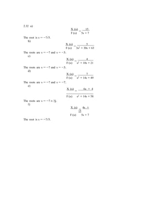 2.32 a)
X (s)
=
15
The root is s = −7/5.
b)
F (s) 5s + 7
X (s)
=
5
F (s)
The roots are s = −7 and s = −3.
c)
3s2 + 30s + 63
X (s)
=
4
The roots are s = −7 and s = −3.
d)
F (s) s2 + 10s + 21
X (s)
=
7
The roots are s = −7 and s = −7.
e)
F (s) s2 + 14s + 49
X (s)
=
6s + 4
The roots are s = −7 ± 3j.
f)
F (s) s2 + 14s + 58
X (s)
=
4s +
15
The root is s = −7/5.
F (s) 5s + 7
 