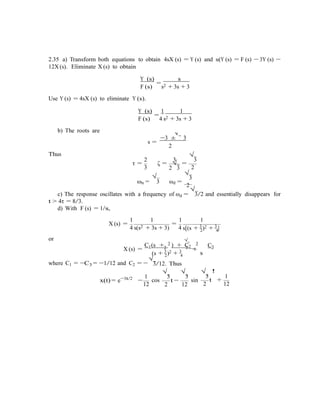 √
3
2.35 a) Transform both equations to obtain 4sX (s) = Y (s) and s(Y (s) = F (s) − 3Y (s) −
12X (s). Eliminate X (s) to obtain
Y (s)
=
s
F (s) s2 + 3s + 3
Use Y (s) = 4sX (s) to eliminate Y (s).
Y (s)
=
1 1
F (s) 4 s2 + 3s + 3
b) The roots are
Thus
s =
−3 ± 3
2
2 3
√
3
τ =
3
ζ =
2
√
3
=
2
√
ωn =
√
3 ωd =
2
c) The response oscillates with a frequency of ωd =
√
3/2 and essentially disappears for
t > 4τ = 8/3.
d) With F (s) = 1/s,
1 1 1 1
X (s) =
4 s(s2 + 3s + 3)
=
4 s[(s + 3
)2 + 3
]2 4
or √
C1(s + 3 ) + C2
3
C3
X (s) = 2 2
+
(s + 3
)2 + 3 s2 4
√
where C1 = −C3 = −1/12 and C2 = − 3/12. Thus
x(t) = e−3t/2 1
−
12
cos
√
3
√
3
2
t −
12
sin
√
3
!
1
2
t +
12
 