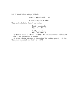 2.36 a) Transform both equations to obtain
4sX (s) = −4X(s) + 2Y (s) + F (s)
sY (s) = −9Y (s) − 5X (s) + G(s)
These can be solved using Cramer’s rule to obtan
X (s)
=
s + 9
F (s) 4s2 + 40s + 46
X (s)
=
2
G(s) 4s2 + 40s + 46
b) The roots are s = −1.3258 and s = −8.6742. The time constants are τ = 0.7543 and
τ = 0.1153. The response does not oscillate.
c) The free response is governed by the dominant time constant, which is τ = 0.7543.
The response is essentially zero for t > 4τ = 3.0172.
 