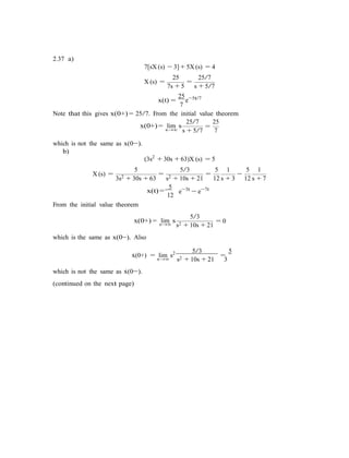 2.37 a)
7[sX (s) − 3] + 5X (s) = 4
25 25/7
X (s) =
7s + 5
=
s + 5/7
x(t) =
25
7
e−5t/7
Note that this gives x(0+) = 25/7. From the initial value theorem
x(0+) = lim s
s→∞
25/7
=
25
s + 5/7 7
which is not the same as x(0−).
b)
(3s2
+ 30s + 63)X (s) = 5
5 5/3 5 1 5 1
X (s) =
3s2 + 30s + 63
=
s2 + 10s + 21
=
12 s + 3
−
12 s + 7
From the initial value theorem
5
x(t) =
12
e−3t
− e−7t
5/3
x(0+) = lim ss→∞
= 0
s2 + 10s + 21
which is the same as x(0−). Also
x˙(0+) = lim s2 5/3
=
5
which is not the same as x˙(0−).
(continued on the next page)
s→∞ s2 + 10s + 21 3
 