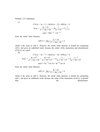 Problem 2.37 continued:
c)
s2
X (s) − 2s − 3 + 14[sX (s) − 2] + 49X (s) = 3
X (s) =
2s + 34
s2 + 14s + 49
= 20
1
(s + 7)2
1
+ 2
s + 7
From the initial value theorem
x(t) = 20te−7t
+ 2e−7t
2s + 35
x(0+) = lim ss→∞
= 2
s2 + 14s + 49
which is the same as x(0−). However, the initial value theorem is invalid for computing
x˙(0+) and gives an undefined result because the orders of the numerator and denominator
of sX (s) are equal.
d)
s2
X (s) − 4s − 7 + 14[sX (s) − 4] + 58X (s) = 4
X (s) =
4s + 67
s2 + 14s + 58
=
4s + 67
(s + 7)2 + 32
= 13
3
(s + 7)2 + 32
+ 4
s + 7
(s + 7)2 + 32
x(t) = 13e−7t
sin 3t + 4e−7t
cos 3t
From the initial value theorem
x(0+) = lim s
s→∞
4s + 67
= 4
s2 + 14s + 58
which is the same as x(0−). However, the initial value theorem is invalid for computing
x˙(0+) and gives an undefined result because the order of the numerator of sX (s) is greater
than the denominator.
 