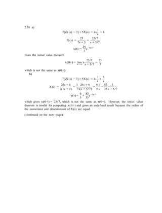 2.38 a)
1
7[sX (s) − 3] + 5X (s) = 4s
s
= 4
25 25/7
X (s) =
7s + 5
=
s + 5/7
From the initial value theorem
x(t) =
25
7
e−5t/7
x(0+) = lim s
s→∞
25/7
=
25
s + 5/7 7
which is not the same as x(0−).
b)
1 6
7[sX (s) − 3] + 5X (s) = 4s
s
+
s
X (s) =
25s + 6
=
1 25s + 6 6 1 83 1
= +
s(7s + 5) 7 s(s + 5/7) 5 s 35 s + 5/7
6 83 5t/7
x(t) =
5
+
35
e−
which gives x(0+) = 25/7, which is not the same as x(0−). However, the initial value
theorem is invalid for computing x(0+) and gives an undefined result because the orders of
the numerator and denominator of X (s) are equal.
(continued on the next page)
 