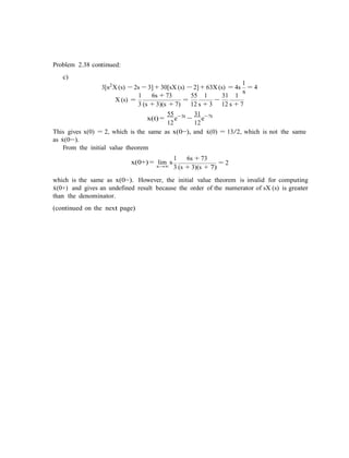 s
Problem 2.38 continued:
c)
1
3[s2
X (s) − 2s − 3] + 30[sX (s) − 2] + 63X (s) = 4s = 4
1 6s + 73 55 1 31 1
X (s) =
3 (s + 3)(s + 7)
=
12 s + 3
−
12 s + 7
55 3t
x(t) =
12
e− 31 7t
−
12
e−
This gives x(0) = 2, which is the same as x(0−), and x˙(0) = 13/2, which is not the same
as x˙(0−).
From the initial value theorem
1
x(0+) = lim s
6s + 73
= 2s→∞ 3 (s + 3)(s + 7)
which is the same as x(0−). However, the initial value theorem is invalid for computing
x˙(0+) and gives an undefined result because the order of the numerator of sX (s) is greater
than the denominator.
(continued on the next page)
 