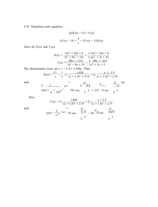2.39 Transform each equation.
3[sX (s) − 5] = Y (s)
4
Solve for X (s) and Y (s).
sY (s) − 10 =
s
− 3Y (s) − 15X (s)
15s2 + 55s + 4 1 15s2 + 55s + 4
X (s) =
3s3 + 9s2 + 15s
=
3 s(s2 + 3s + 5)
30s − 213 1 30s − 213
Y (s) =
3s2 + 9s + 15
=
3 s2 + 3s + 5
The denominator roots are s = −1.5 ± 1.658j. Thus
X(s) =
C1
+
1 1.658 s + 1.5
and
s 3
C1
(s + 1.5)2 + 2.75
+ C2
(s + 1.5)2 + 2.75
1 1
"
3t/2
√
11! √
√
11
!#
Also,
x(t) =
4
+
165
e−
781 cos t + 313
2
11 sin t
2
1.658 s + 1.5
and
Y (s) = C1
(s + 1.5)2 + 2.75
+ C2
(s + 1.5)2 + 2.75
2
y(t) =
11
e−
"
3t/2
55 cos
√
11!
2
t
− 86
√
11 sin
√
11!#
2
t
 