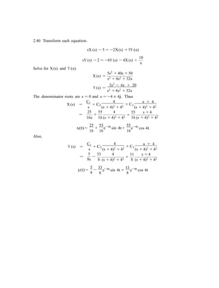 2.40 Transform each equation.
sX (s) − 5 = −2X(s) + 5Y (s)
10
sY (s) − 2 = −6Y (s) − 4X (s) +
s
Solve for X (s) and Y (s).
X (s) =
Y (s) =
5s2 + 40s + 50
s3 + 8s2 + 32s
2s2 − 6s + 20
s3 + 8s2 + 32s
The denominator roots are s = 0 and s = −4 ± 4j. Thus
X (s) =
C1
+ C
4
+ C
s + 4
s
2
(s + 4)2 + 42 3
(s + 4)2 + 42
25 55 4
= + +
55 s + 4
16s 16 (s + 4)2 + 42 16 (s + 4)2 + 42
25 55 4t 55 4t
Also,
x(t) =
16
+
16
e−
sin 4t +
16
e−
cos 4t
Y (s) =
C1
+ C
4
+ C
s + 4
s
2
(s + 4)2 + 42 3
(s + 4)2 + 42
5
=
8s
−
33 4
8 (s + 4)2 + 42
+
11 s + 4
8 (s + 4)2 + 42
5
y(t) =
8
−
33 4t
8
e−
sin 4t +
11 4t
8
e−
cos 4t
 